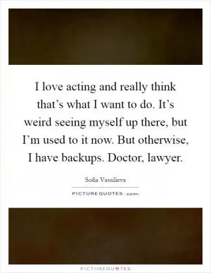 I love acting and really think that’s what I want to do. It’s weird seeing myself up there, but I’m used to it now. But otherwise, I have backups. Doctor, lawyer Picture Quote #1
