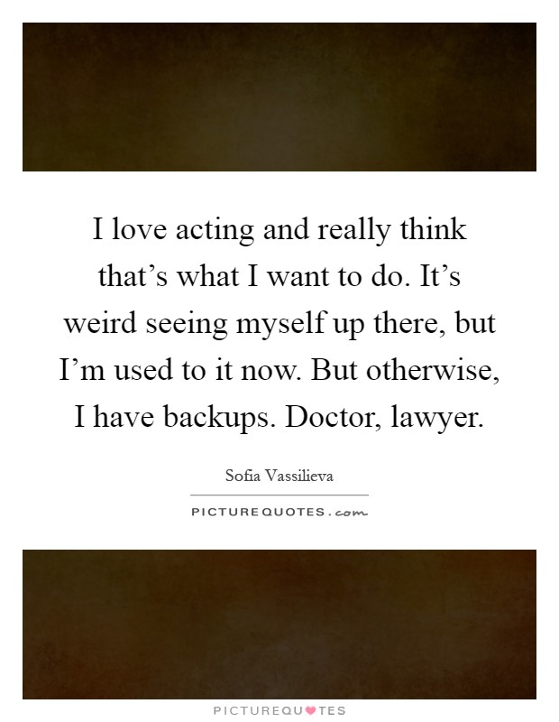 I love acting and really think that's what I want to do. It's weird seeing myself up there, but I'm used to it now. But otherwise, I have backups. Doctor, lawyer Picture Quote #1
