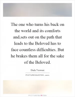 The one who turns his back on the world and its comforts and,sets out on the path that leads to the Beloved has to face countless difficulties. But he brakes them all for the sake of the Beloved Picture Quote #1