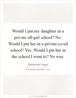Would I put my daughter in a private all-girl school? No. Would I put her in a private co-ed school? Yes. Would I put her in the school I went to? No way Picture Quote #1