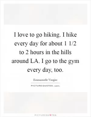 I love to go hiking. I hike every day for about 1 1/2 to 2 hours in the hills around LA. I go to the gym every day, too Picture Quote #1