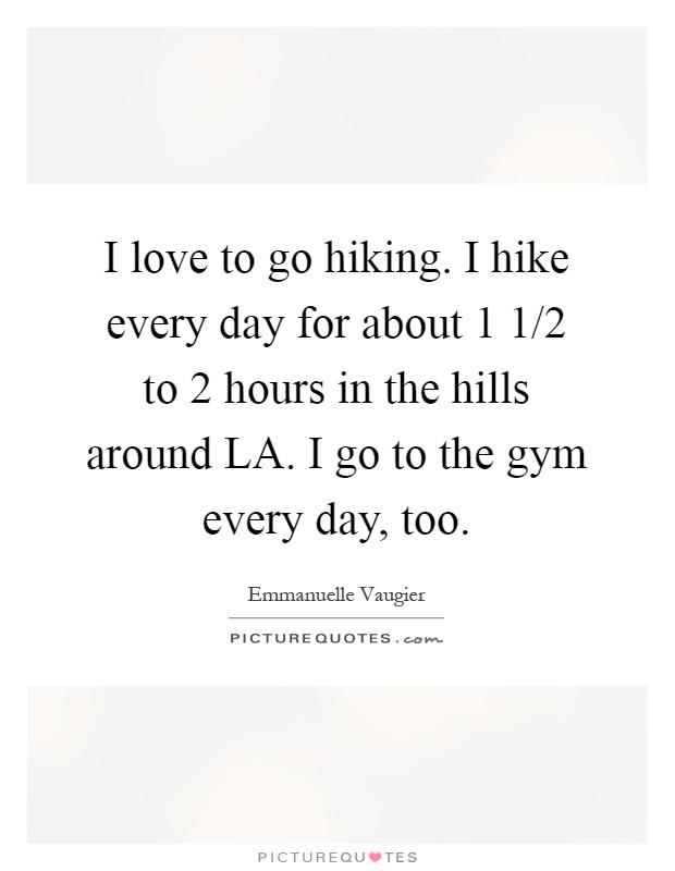 I love to go hiking. I hike every day for about 1 1/2 to 2 hours in the hills around LA. I go to the gym every day, too Picture Quote #1