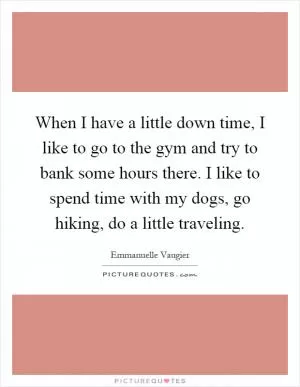 When I have a little down time, I like to go to the gym and try to bank some hours there. I like to spend time with my dogs, go hiking, do a little traveling Picture Quote #1