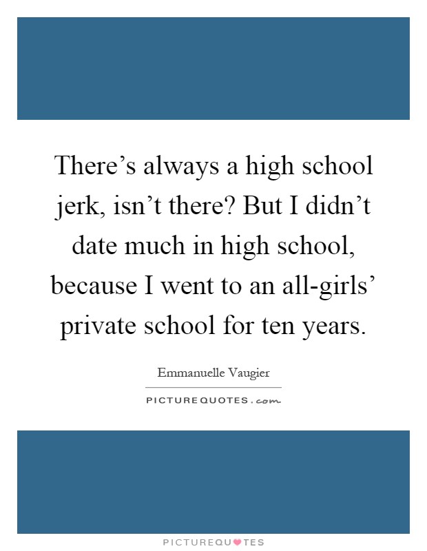 There's always a high school jerk, isn't there? But I didn't date much in high school, because I went to an all-girls' private school for ten years Picture Quote #1
