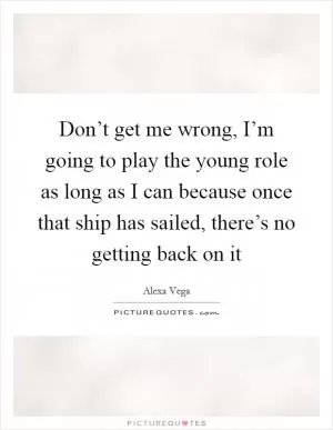 Don’t get me wrong, I’m going to play the young role as long as I can because once that ship has sailed, there’s no getting back on it Picture Quote #1