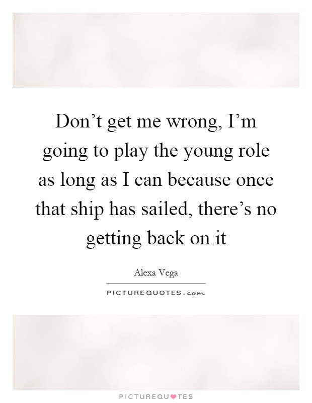 Don't get me wrong, I'm going to play the young role as long as I can because once that ship has sailed, there's no getting back on it Picture Quote #1