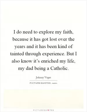 I do need to explore my faith, because it has got lost over the years and it has been kind of tainted through experience. But I also know it’s enriched my life, my dad being a Catholic Picture Quote #1