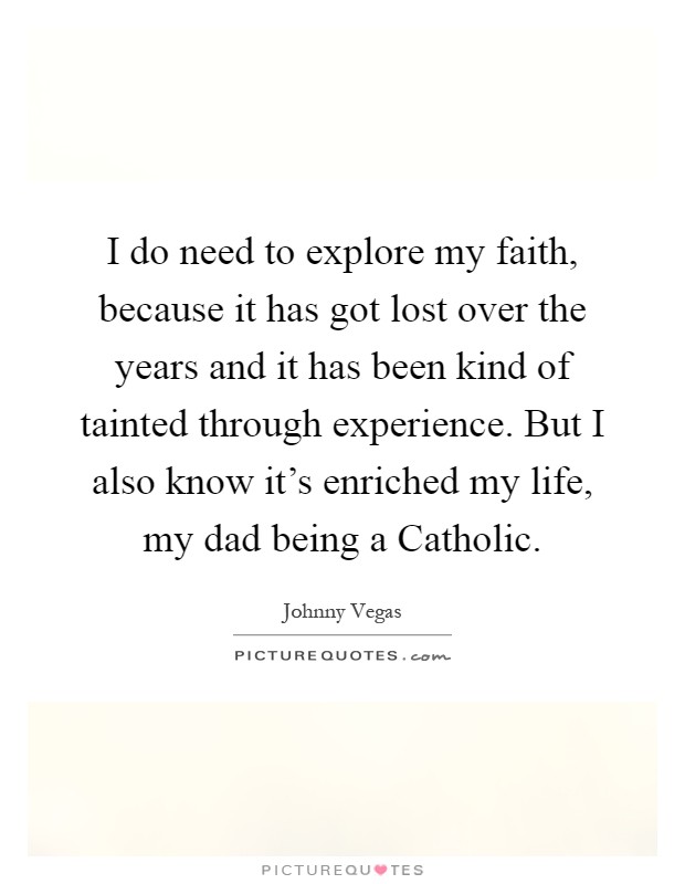 I do need to explore my faith, because it has got lost over the years and it has been kind of tainted through experience. But I also know it's enriched my life, my dad being a Catholic Picture Quote #1