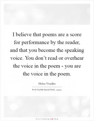 I believe that poems are a score for performance by the reader, and that you become the speaking voice. You don’t read or overhear the voice in the poem - you are the voice in the poem Picture Quote #1