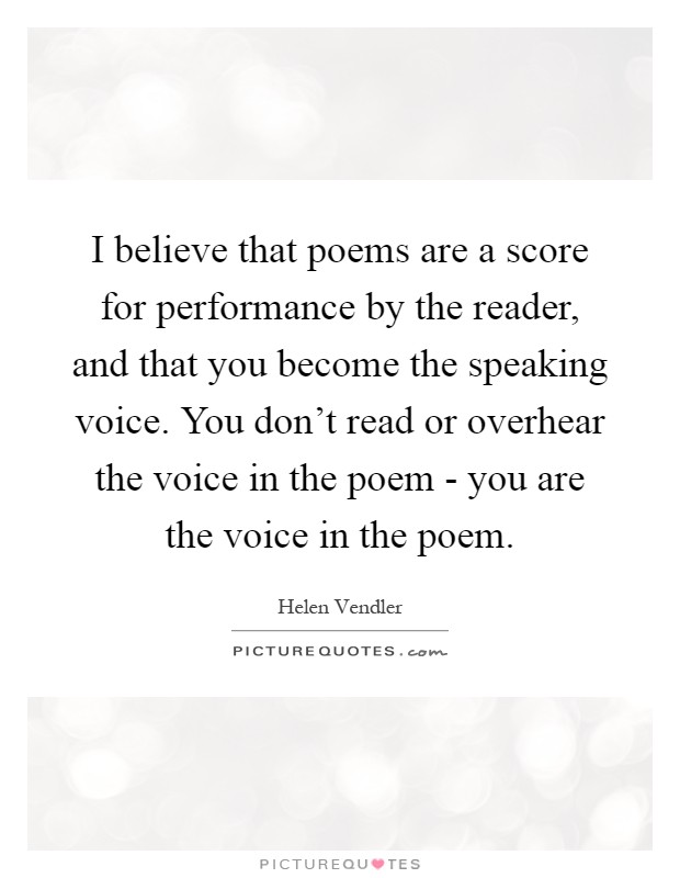 I believe that poems are a score for performance by the reader, and that you become the speaking voice. You don't read or overhear the voice in the poem - you are the voice in the poem Picture Quote #1