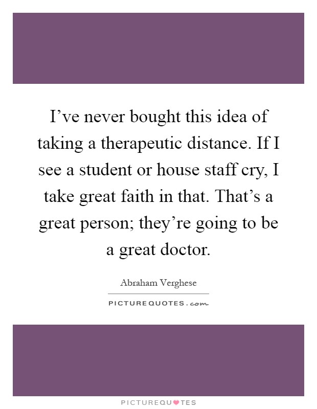 I've never bought this idea of taking a therapeutic distance. If I see a student or house staff cry, I take great faith in that. That's a great person; they're going to be a great doctor Picture Quote #1