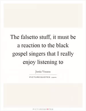 The falsetto stuff, it must be a reaction to the black gospel singers that I really enjoy listening to Picture Quote #1
