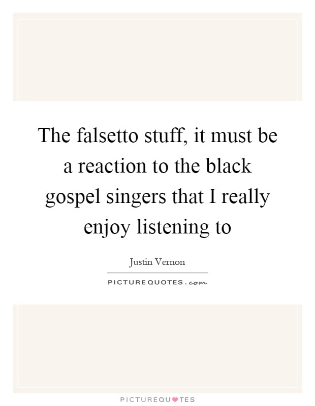 The falsetto stuff, it must be a reaction to the black gospel singers that I really enjoy listening to Picture Quote #1