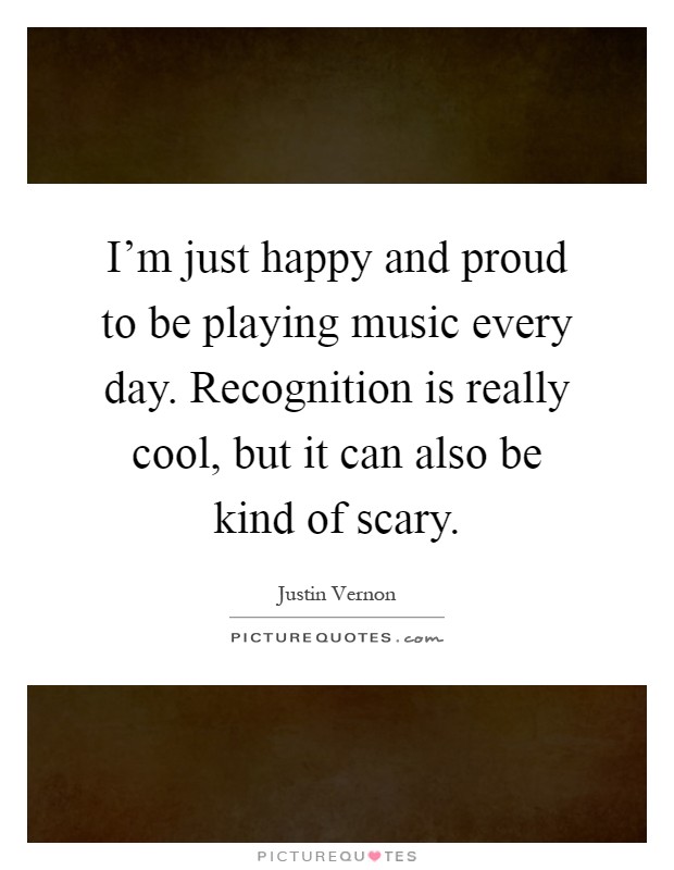 I'm just happy and proud to be playing music every day. Recognition is really cool, but it can also be kind of scary Picture Quote #1