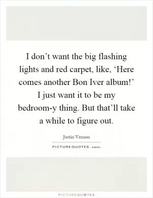 I don’t want the big flashing lights and red carpet, like, ‘Here comes another Bon Iver album!’ I just want it to be my bedroom-y thing. But that’ll take a while to figure out Picture Quote #1