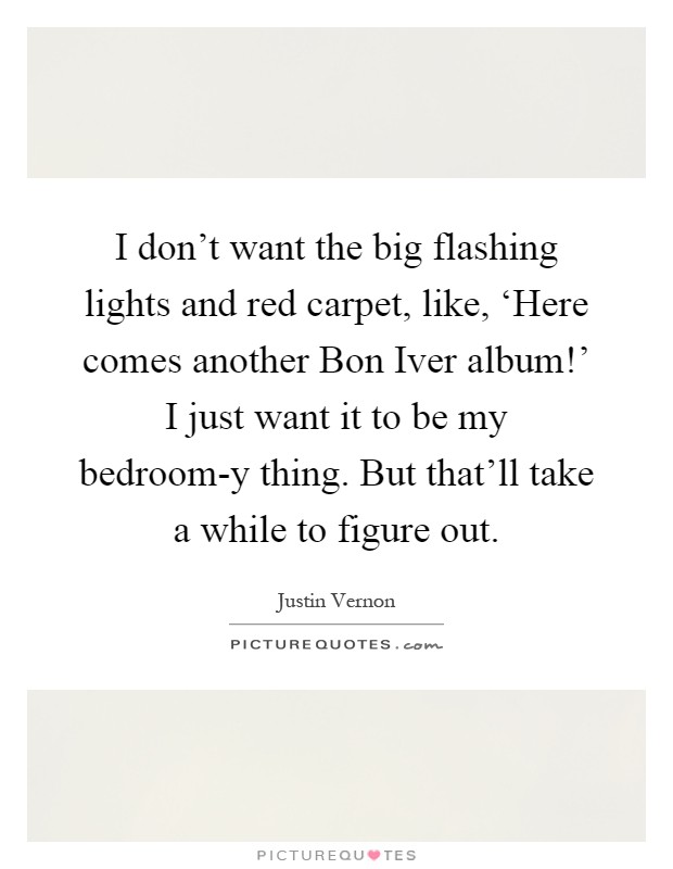 I don't want the big flashing lights and red carpet, like, ‘Here comes another Bon Iver album!' I just want it to be my bedroom-y thing. But that'll take a while to figure out Picture Quote #1