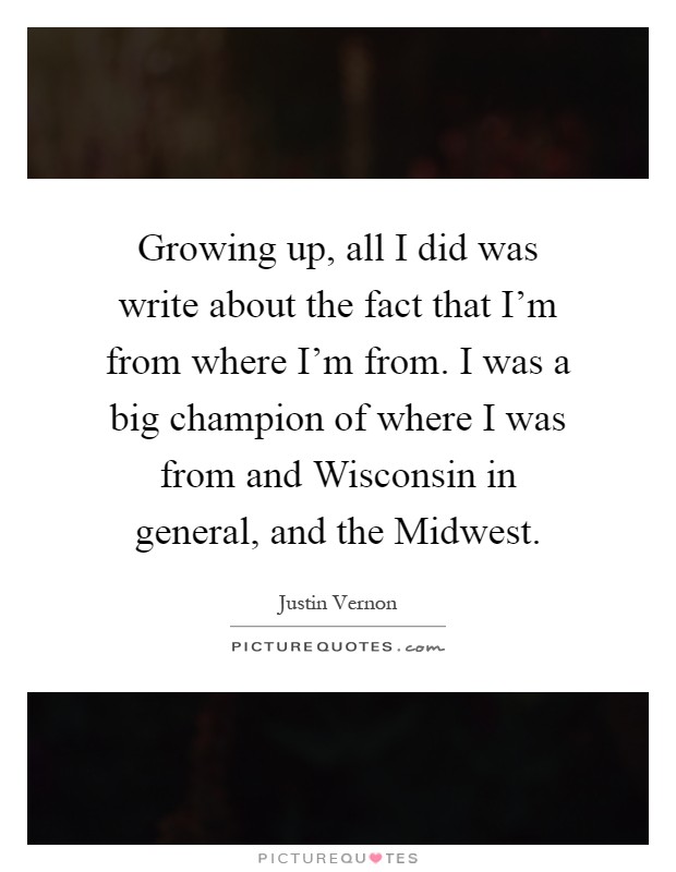 Growing up, all I did was write about the fact that I'm from where I'm from. I was a big champion of where I was from and Wisconsin in general, and the Midwest Picture Quote #1