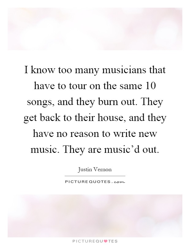 I know too many musicians that have to tour on the same 10 songs, and they burn out. They get back to their house, and they have no reason to write new music. They are music'd out Picture Quote #1