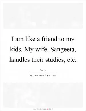 I am like a friend to my kids. My wife, Sangeeta, handles their studies, etc Picture Quote #1