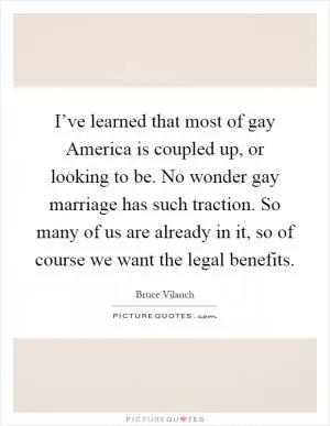 I’ve learned that most of gay America is coupled up, or looking to be. No wonder gay marriage has such traction. So many of us are already in it, so of course we want the legal benefits Picture Quote #1