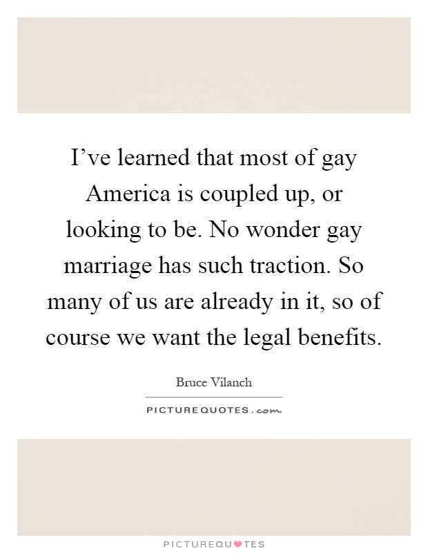 I've learned that most of gay America is coupled up, or looking to be. No wonder gay marriage has such traction. So many of us are already in it, so of course we want the legal benefits Picture Quote #1