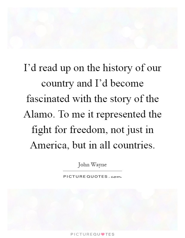 I'd read up on the history of our country and I'd become fascinated with the story of the Alamo. To me it represented the fight for freedom, not just in America, but in all countries Picture Quote #1