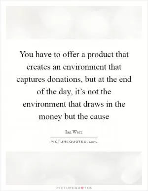 You have to offer a product that creates an environment that captures donations, but at the end of the day, it’s not the environment that draws in the money but the cause Picture Quote #1
