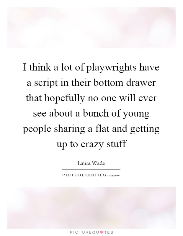 I think a lot of playwrights have a script in their bottom drawer that hopefully no one will ever see about a bunch of young people sharing a flat and getting up to crazy stuff Picture Quote #1