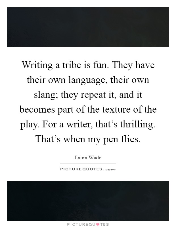 Writing a tribe is fun. They have their own language, their own slang; they repeat it, and it becomes part of the texture of the play. For a writer, that's thrilling. That's when my pen flies Picture Quote #1