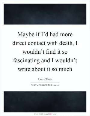 Maybe if I’d had more direct contact with death, I wouldn’t find it so fascinating and I wouldn’t write about it so much Picture Quote #1