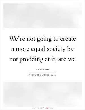 We’re not going to create a more equal society by not prodding at it, are we Picture Quote #1
