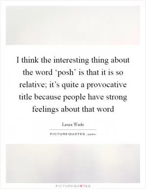 I think the interesting thing about the word ‘posh’ is that it is so relative; it’s quite a provocative title because people have strong feelings about that word Picture Quote #1