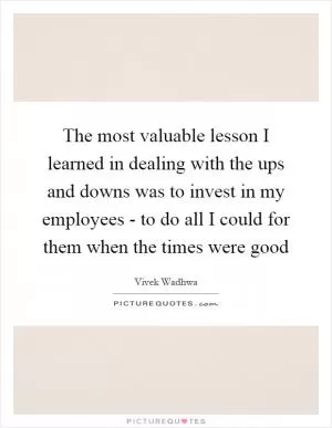 The most valuable lesson I learned in dealing with the ups and downs was to invest in my employees - to do all I could for them when the times were good Picture Quote #1