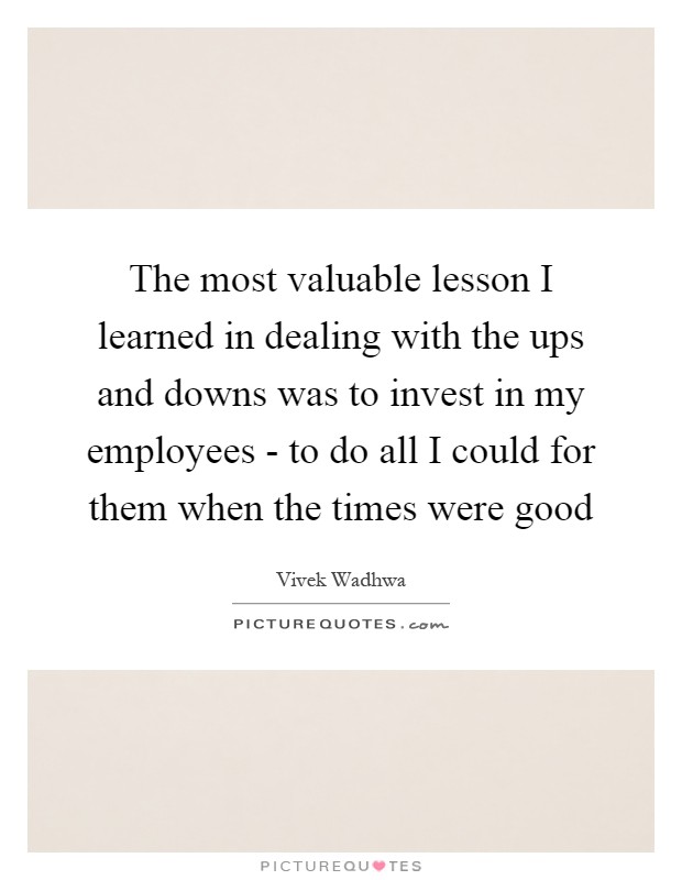 The most valuable lesson I learned in dealing with the ups and downs was to invest in my employees - to do all I could for them when the times were good Picture Quote #1