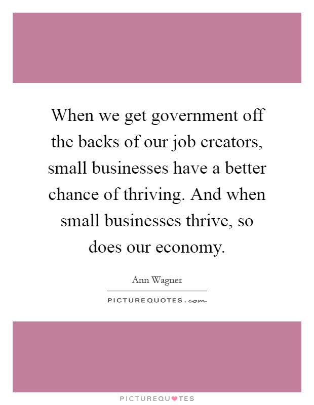 When we get government off the backs of our job creators, small businesses have a better chance of thriving. And when small businesses thrive, so does our economy Picture Quote #1