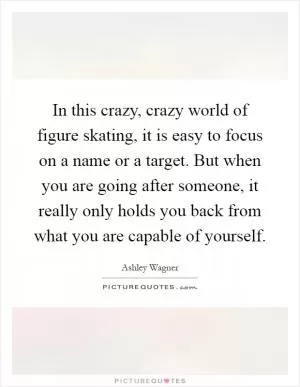 In this crazy, crazy world of figure skating, it is easy to focus on a name or a target. But when you are going after someone, it really only holds you back from what you are capable of yourself Picture Quote #1