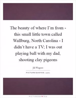 The beauty of where I’m from - this small little town called Wallburg, North Carolina - I didn’t have a TV; I was out playing ball with my dad, shooting clay pigeons Picture Quote #1