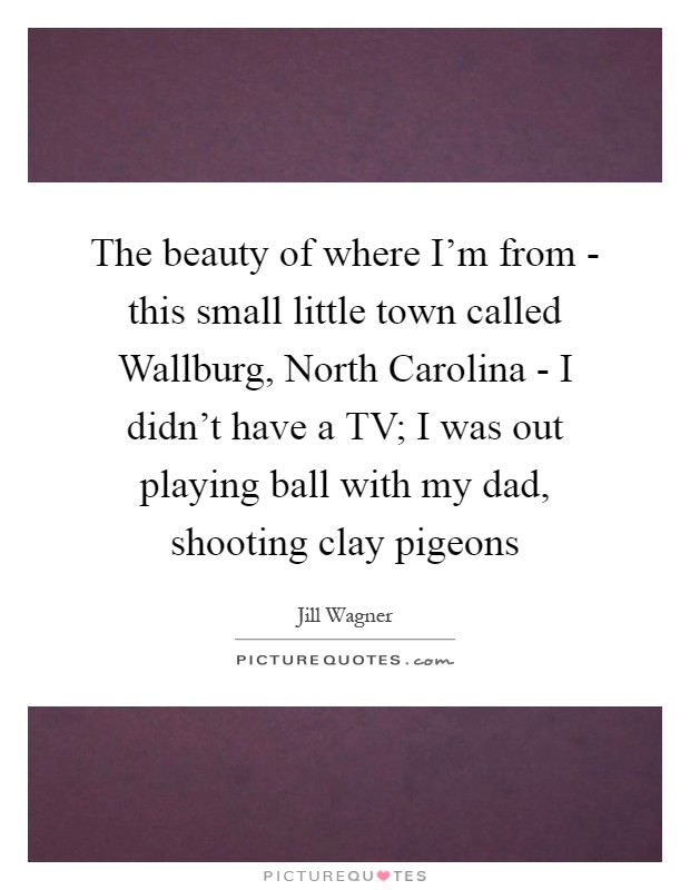 The beauty of where I'm from - this small little town called Wallburg, North Carolina - I didn't have a TV; I was out playing ball with my dad, shooting clay pigeons Picture Quote #1
