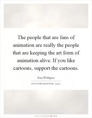 The people that are fans of animation are really the people that are keeping the art form of animation alive. If you like cartoons, support the cartoons Picture Quote #1