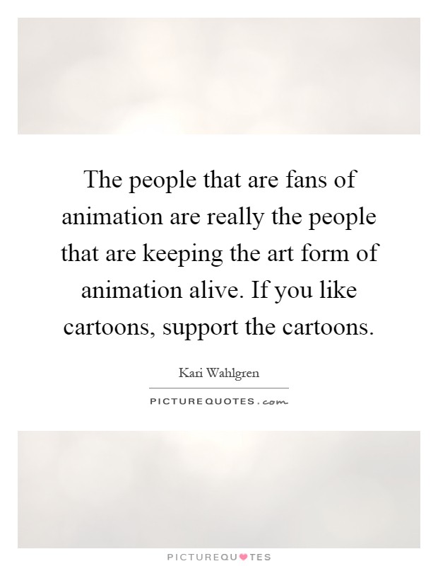 The people that are fans of animation are really the people that are keeping the art form of animation alive. If you like cartoons, support the cartoons Picture Quote #1