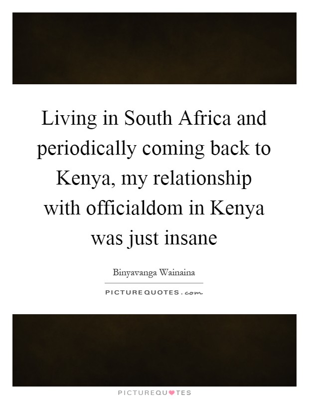 Living in South Africa and periodically coming back to Kenya, my relationship with officialdom in Kenya was just insane Picture Quote #1