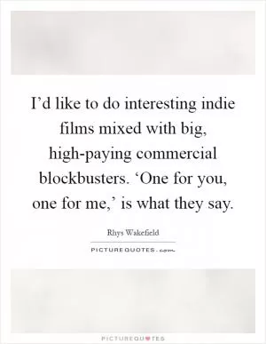 I’d like to do interesting indie films mixed with big, high-paying commercial blockbusters. ‘One for you, one for me,’ is what they say Picture Quote #1