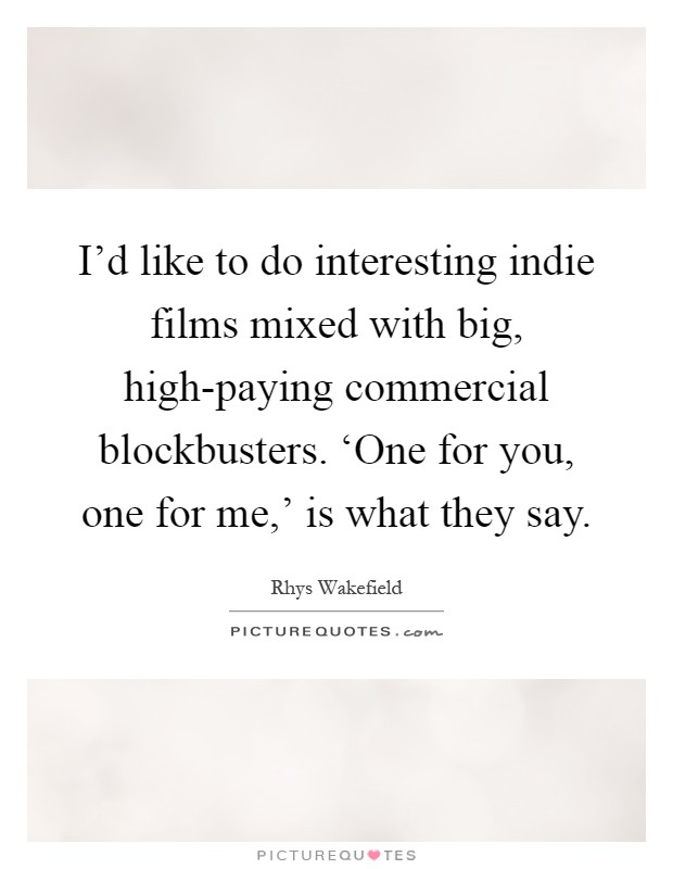 I'd like to do interesting indie films mixed with big, high-paying commercial blockbusters. ‘One for you, one for me,' is what they say Picture Quote #1