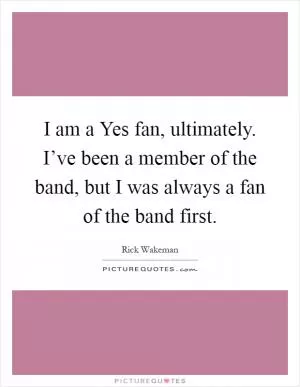 I am a Yes fan, ultimately. I’ve been a member of the band, but I was always a fan of the band first Picture Quote #1