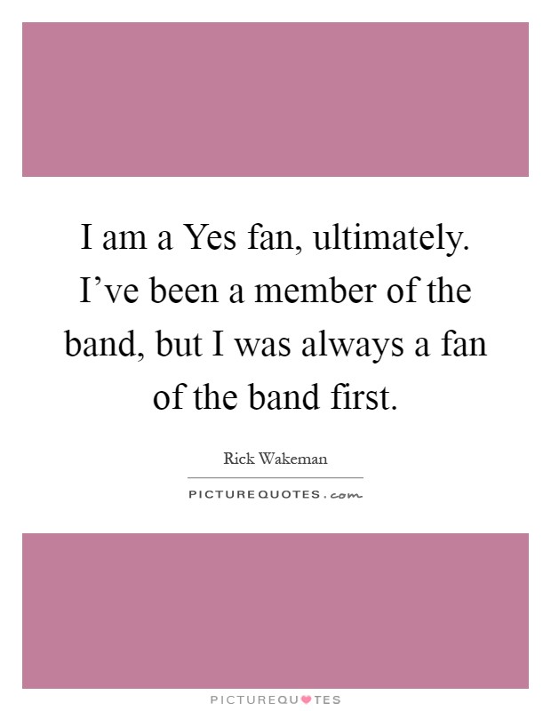 I am a Yes fan, ultimately. I've been a member of the band, but I was always a fan of the band first Picture Quote #1