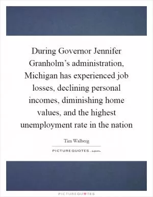 During Governor Jennifer Granholm’s administration, Michigan has experienced job losses, declining personal incomes, diminishing home values, and the highest unemployment rate in the nation Picture Quote #1