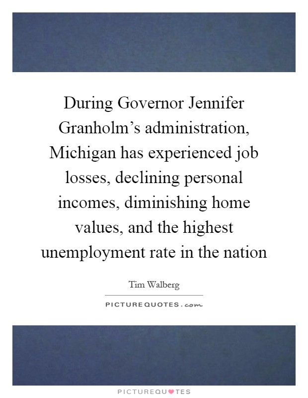 During Governor Jennifer Granholm's administration, Michigan has experienced job losses, declining personal incomes, diminishing home values, and the highest unemployment rate in the nation Picture Quote #1