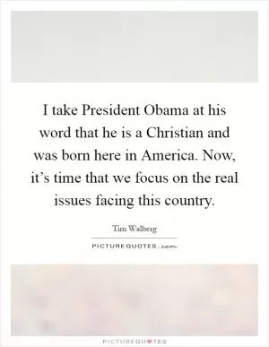 I take President Obama at his word that he is a Christian and was born here in America. Now, it’s time that we focus on the real issues facing this country Picture Quote #1