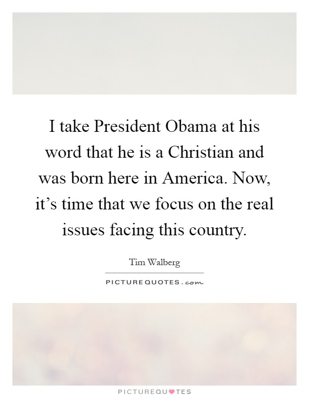 I take President Obama at his word that he is a Christian and was born here in America. Now, it's time that we focus on the real issues facing this country Picture Quote #1
