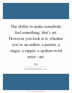 The ability to make somebody feel something: that’s art. However you look at it, whether you’re an author, a painter, a singer, a rapper, a spoken-word artist - art Picture Quote #1